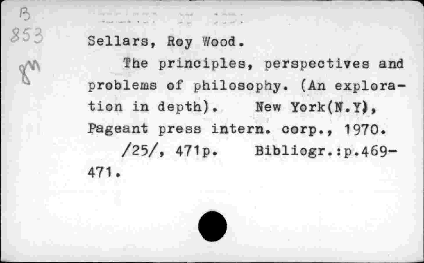 ﻿Sellars, Roy Wood.
The principles, perspectives and problems of philosophy. (An exploration in depth).	New York(N.Y),
Pageant press intern, corp., 1970.
/25/, 471p.	Bibliogr.îp.469-
471.